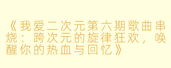 《我爱二次元第六期歌曲串烧:跨次元的旋律狂欢,唤醒你的热血与回忆》