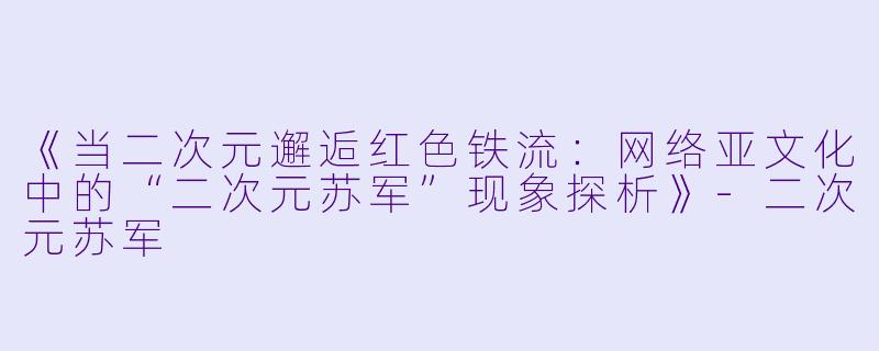 《当二次元邂逅红色铁流:网络亚文化中的“二次元苏军”现象探析》