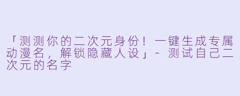 「测测你的二次元身份！一键生成专属动漫名，解锁隐藏人设」-测试自己二次元的名字