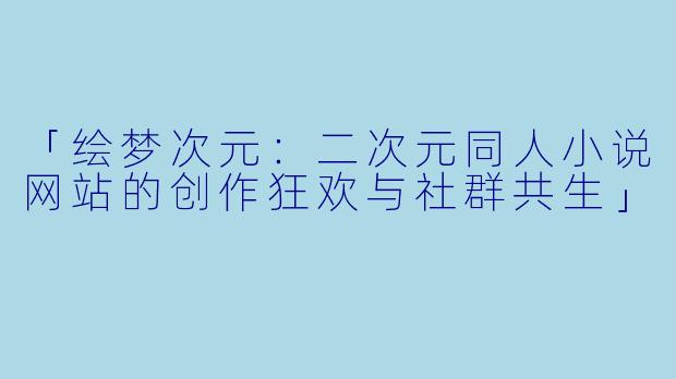 「绘梦次元：二次元同人小说网站的创作狂欢与社群共生」