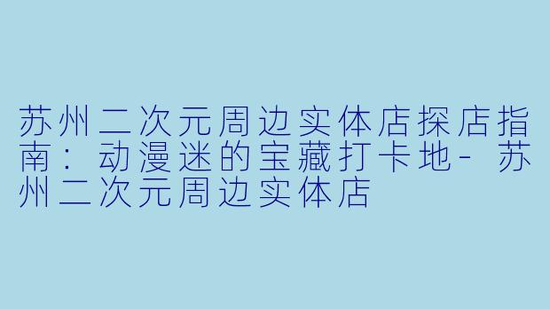 苏州二次元周边实体店探店指南：动漫迷的宝藏打卡地