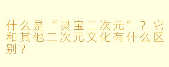 什么是“灵宝二次元”?它和其他二次元文化有什么区别?