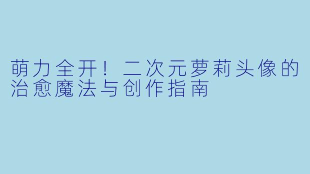 萌力全开！二次元萝莉头像的治愈魔法与创作指南