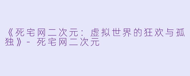 《死宅网二次元：虚拟世界的狂欢与孤独》-死宅网二次元
