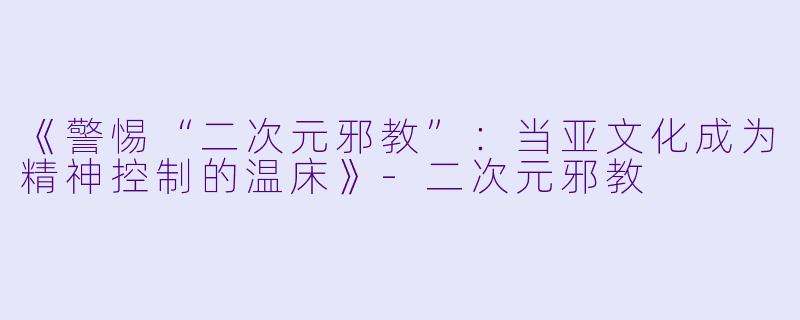 《警惕“二次元邪教”：当亚文化成为精神控制的温床》-二次元邪教