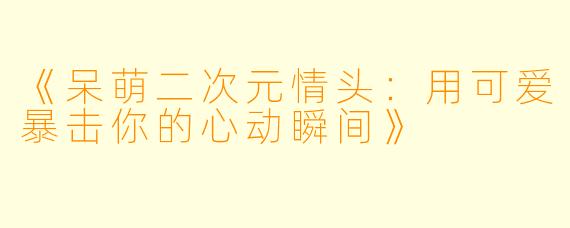 《呆萌二次元情头：用可爱暴击你的心动瞬间》
