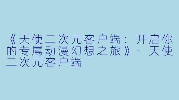 《天使二次元客户端：开启你的专属动漫幻想之旅》-天使二次元客户端