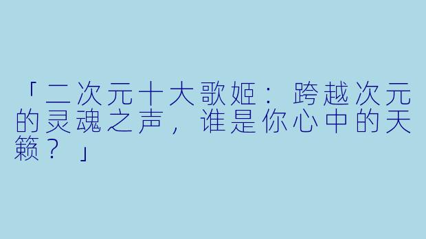 「二次元十大歌姬：跨越次元的灵魂之声，谁是你心中的天籁？」