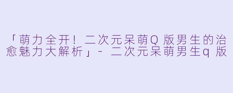 「萌力全开！二次元呆萌Q版男生的治愈魅力大解析」-二次元呆萌男生q版