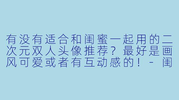 有没有适合和闺蜜一起用的二次元双人头像推荐？最好是画风可爱或者有互动感的！-闺蜜头像二次元两张