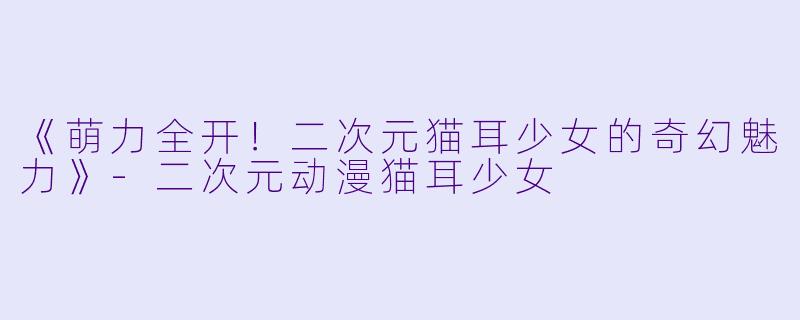 《萌力全开！二次元猫耳少女的奇幻魅力》-二次元动漫猫耳少女