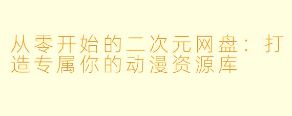 从零开始的二次元网盘:打造专属你的动漫资源库