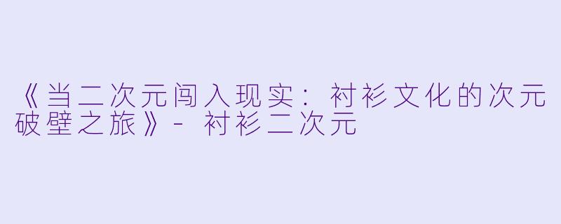 《当二次元闯入现实：衬衫文化的次元破壁之旅》-衬衫二次元