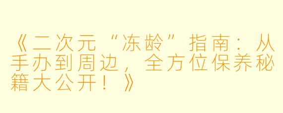 《二次元“冻龄”指南：从手办到周边，全方位保养秘籍大公开！》