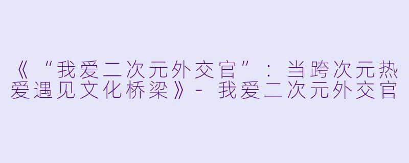 《“我爱二次元外交官”：当跨次元热爱遇见文化桥梁》-我爱二次元外交官