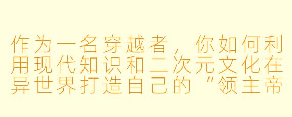 作为一名穿越者，你如何利用现代知识和二次元文化在异世界打造自己的“领主帝国”？