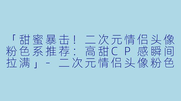 「甜蜜暴击！二次元情侣头像粉色系推荐：高甜CP感瞬间拉满」-二次元情侣头像粉色系