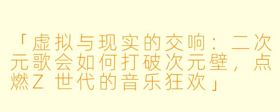「虚拟与现实的交响：二次元歌会如何打破次元壁，点燃Z世代的音乐狂欢」