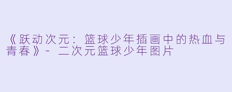 《跃动次元：篮球少年插画中的热血与青春》-二次元篮球少年图片