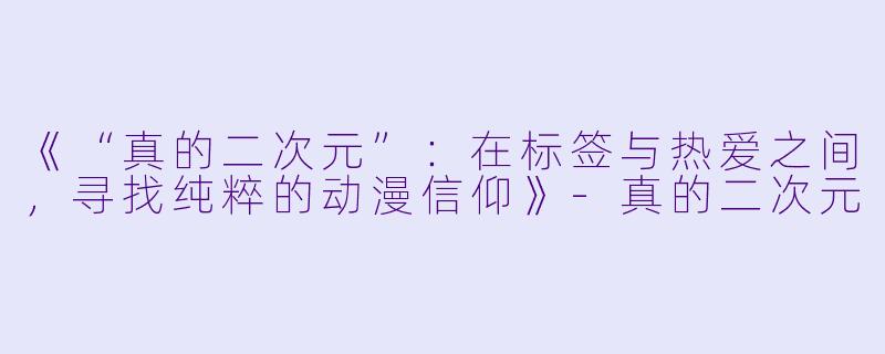 《“真的二次元”：在标签与热爱之间，寻找纯粹的动漫信仰》-真的二次元
