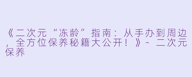 《二次元“冻龄”指南:从手办到周边,全方位保养秘籍大公开!》