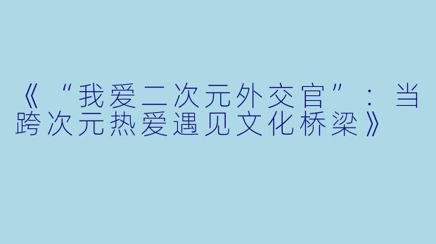 《“我爱二次元外交官”：当跨次元热爱遇见文化桥梁》
