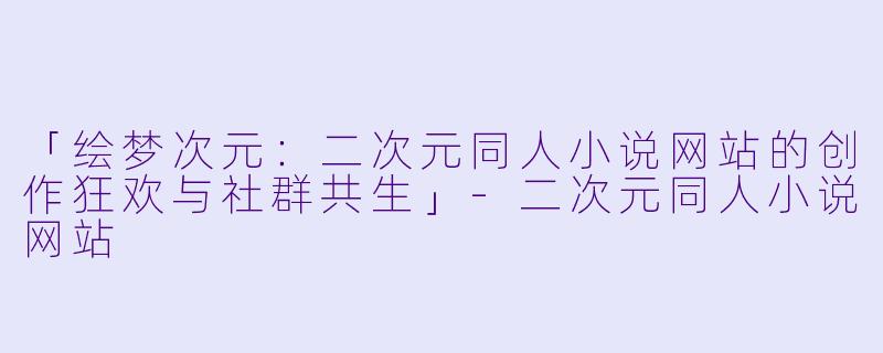 「绘梦次元：二次元同人小说网站的创作狂欢与社群共生」-二次元同人小说网站