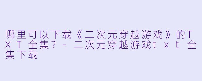 哪里可以下载《二次元穿越游戏》的TXT全集?