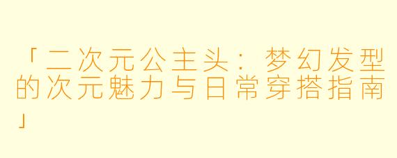 「二次元公主头：梦幻发型的次元魅力与日常穿搭指南」