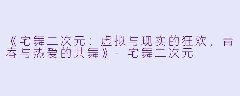《宅舞二次元:虚拟与现实的狂欢,青春与热爱的共舞》