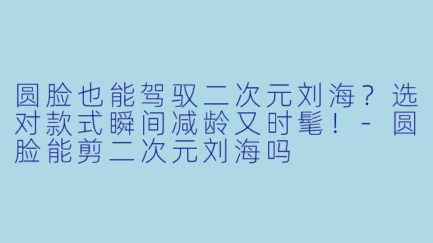圆脸也能驾驭二次元刘海？选对款式瞬间减龄又时髦！-圆脸能剪二次元刘海吗