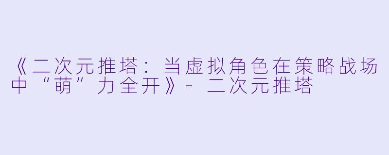 《二次元推塔：当虚拟角色在策略战场中“萌”力全开》-二次元推塔
