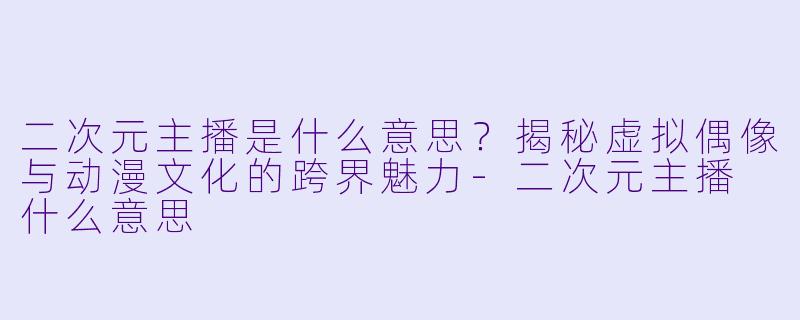 二次元主播是什么意思？揭秘虚拟偶像与动漫文化的跨界魅力-二次元主播 什么意思