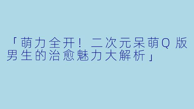 「萌力全开!二次元呆萌Q版男生的治愈魅力大解析」