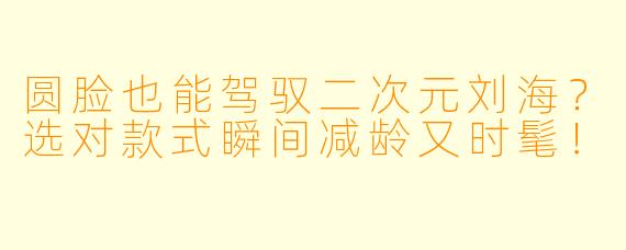 圆脸也能驾驭二次元刘海？选对款式瞬间减龄又时髦！