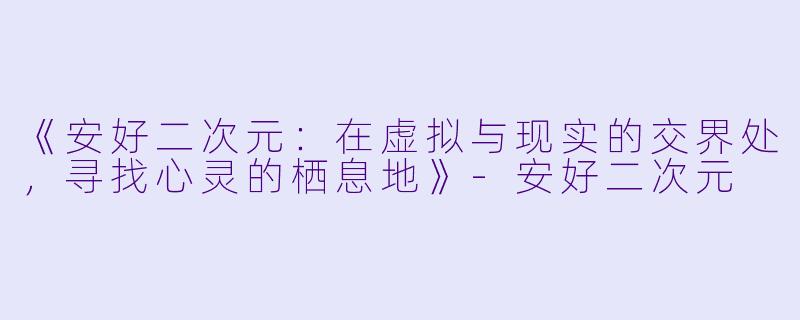 《安好二次元：在虚拟与现实的交界处，寻找心灵的栖息地》-安好二次元
