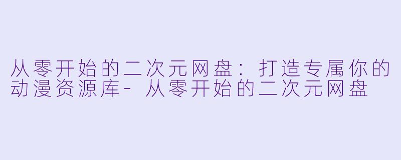 从零开始的二次元网盘：打造专属你的动漫资源库-从零开始的二次元网盘
