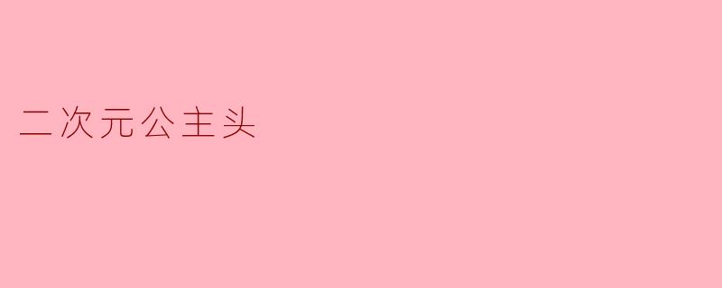 「二次元公主头:梦幻发型的次元魅力与日常穿搭指南」