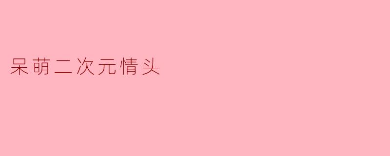 《呆萌二次元情头:用可爱暴击你的心动瞬间》