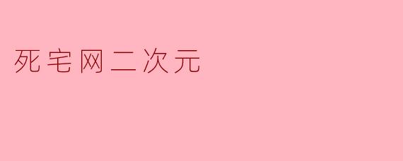 《死宅网二次元:虚拟世界的狂欢与孤独》