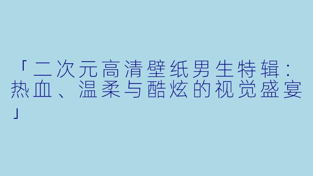 「二次元高清壁纸男生特辑：热血、温柔与酷炫的视觉盛宴」