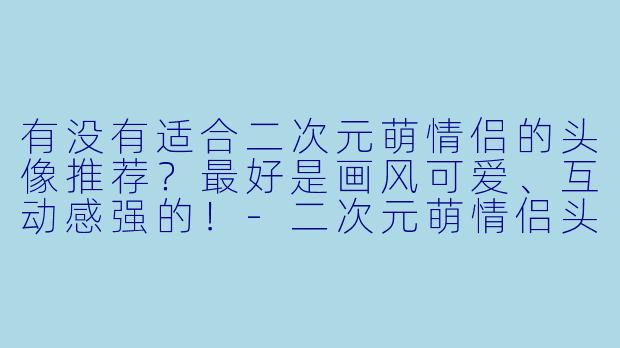 有没有适合二次元萌情侣的头像推荐?最好是画风可爱、互动感强的!