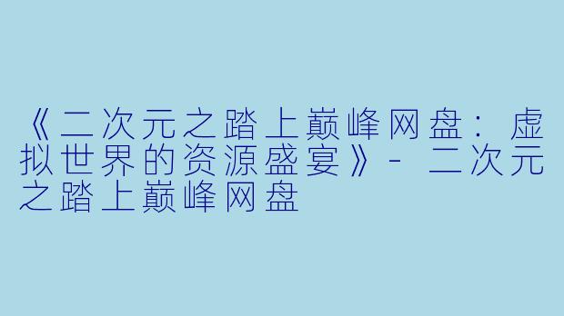 《二次元之踏上巅峰网盘：虚拟世界的资源盛宴》-二次元之踏上巅峰网盘