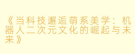 《当科技邂逅萌系美学：机器人二次元文化的崛起与未来》