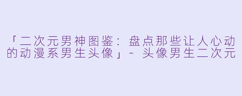 「二次元男神图鉴：盘点那些让人心动的动漫系男生头像」-头像男生二次元