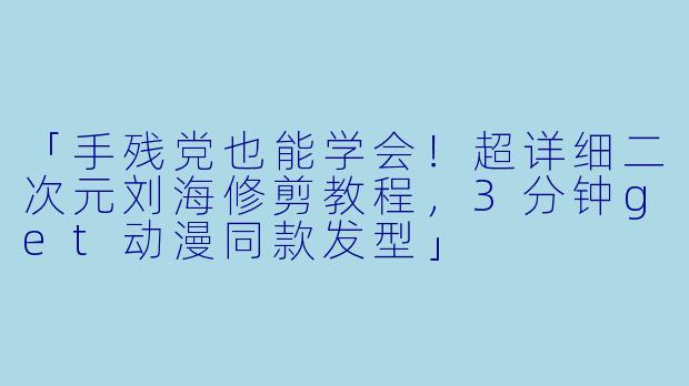 「手残党也能学会！超详细二次元刘海修剪教程，3分钟get动漫同款发型」