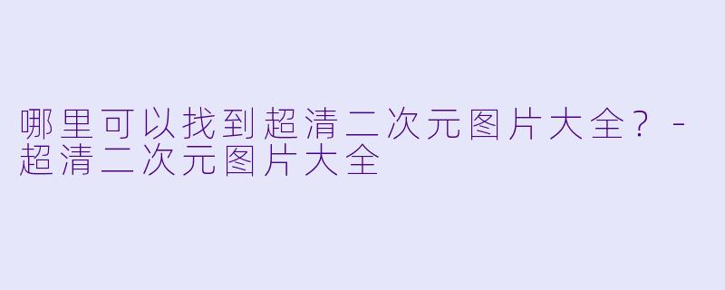 哪里可以找到超清二次元图片大全？-超清二次元图片大全