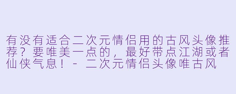 有没有适合二次元情侣用的古风头像推荐？要唯美一点的，最好带点江湖或者仙侠气息！-二次元情侣头像唯古风
