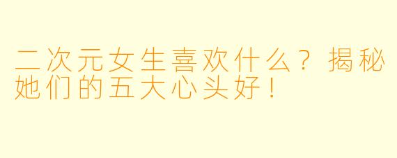 二次元女生喜欢什么？揭秘她们的五大心头好！
