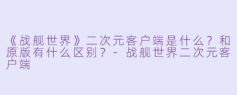 《战舰世界》二次元客户端是什么？和原版有什么区别？-战舰世界二次元客户端